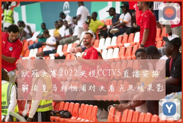 欧冠决赛2022央视CCTV5直播安排 解读皇马利物浦对决看点及结果影响