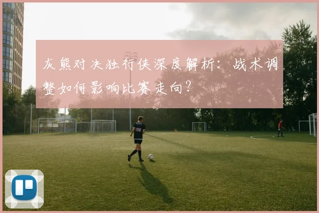 灰熊对决独行侠深度解析：战术调整如何影响比赛走向？