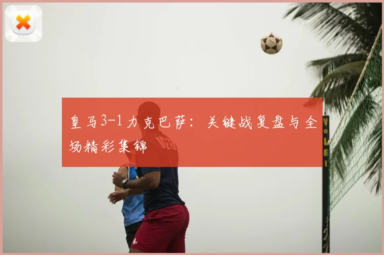 皇马3-1力克巴萨:关键战复盘与全场精彩集锦